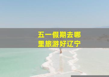 五一假期去哪里旅游好辽宁