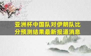 亚洲杯中国队对伊朗队比分预测结果最新报道消息