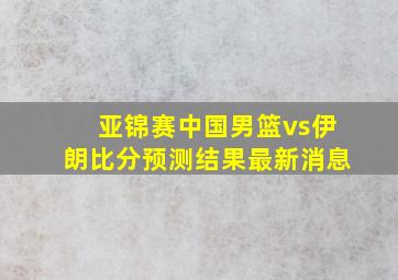 亚锦赛中国男篮vs伊朗比分预测结果最新消息