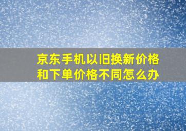 京东手机以旧换新价格和下单价格不同怎么办