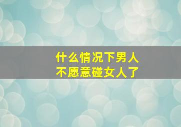 什么情况下男人不愿意碰女人了