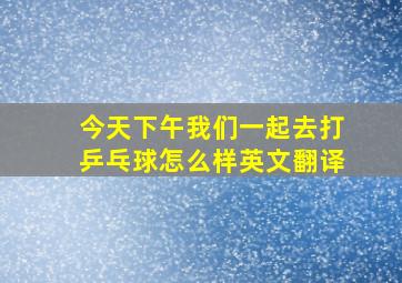 今天下午我们一起去打乒乓球怎么样英文翻译