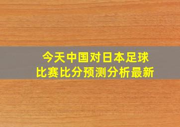 今天中国对日本足球比赛比分预测分析最新