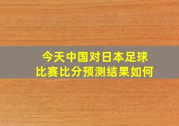 今天中国对日本足球比赛比分预测结果如何