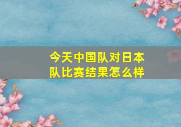 今天中国队对日本队比赛结果怎么样