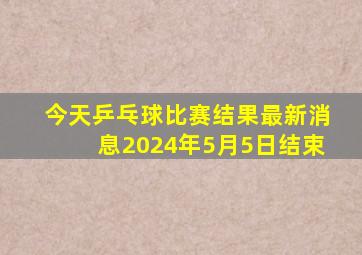 今天乒乓球比赛结果最新消息2024年5月5日结束