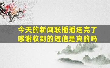 今天的新闻联播播送完了感谢收到的短信是真的吗