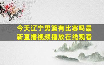 今天辽宁男篮有比赛吗最新直播视频播放在线观看