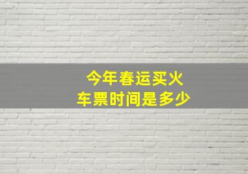 今年春运买火车票时间是多少