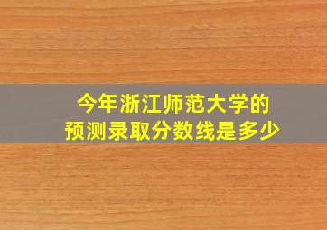 今年浙江师范大学的预测录取分数线是多少