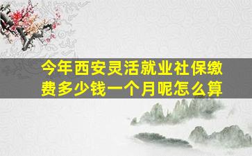 今年西安灵活就业社保缴费多少钱一个月呢怎么算