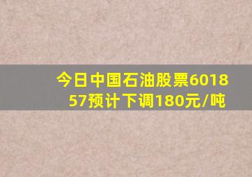 今日中国石油股票601857预计下调180元/吨