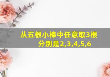 从五根小棒中任意取3根分别是2,3,4,5,6