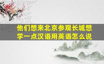 他们想来北京参观长城想学一点汉语用英语怎么说