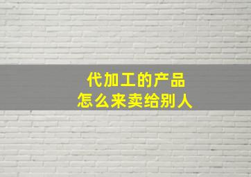 代加工的产品怎么来卖给别人