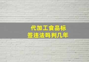 代加工食品标签违法吗判几年