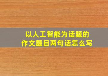 以人工智能为话题的作文题目两句话怎么写