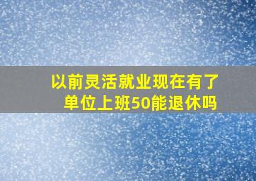 以前灵活就业现在有了单位上班50能退休吗