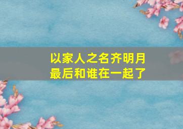 以家人之名齐明月最后和谁在一起了