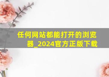 任何网站都能打开的浏览器_2024官方正版下载