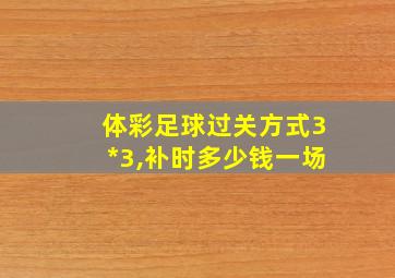 体彩足球过关方式3*3,补时多少钱一场