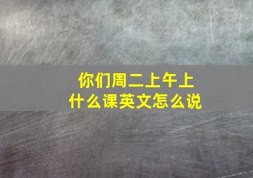 你们周二上午上什么课英文怎么说