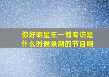 你好明星王一博专访是什么时候录制的节目啊