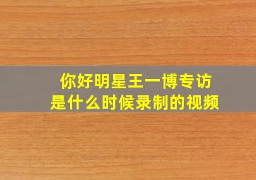 你好明星王一博专访是什么时候录制的视频