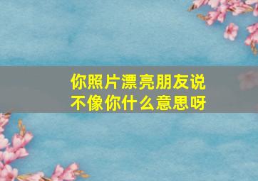 你照片漂亮朋友说不像你什么意思呀