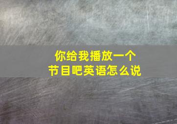 你给我播放一个节目吧英语怎么说