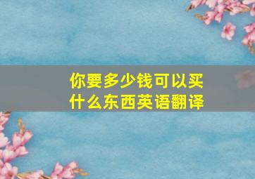 你要多少钱可以买什么东西英语翻译