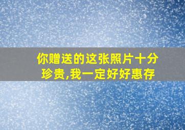 你赠送的这张照片十分珍贵,我一定好好惠存