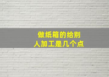 做纸箱的给别人加工是几个点