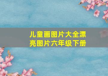 儿童画图片大全漂亮图片六年级下册