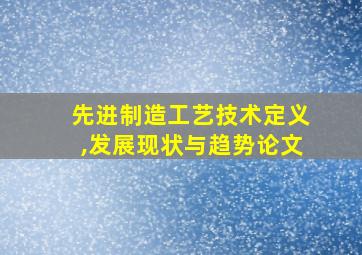 先进制造工艺技术定义,发展现状与趋势论文