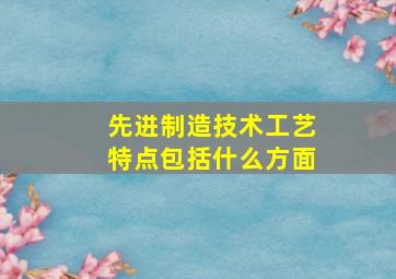 先进制造技术工艺特点包括什么方面