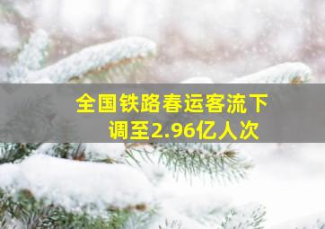 全国铁路春运客流下调至2.96亿人次