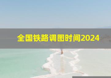 全国铁路调图时间2024