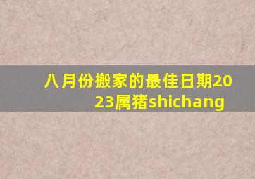 八月份搬家的最佳日期2023属猪shichang