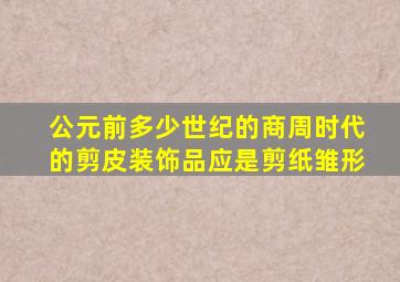 公元前多少世纪的商周时代的剪皮装饰品应是剪纸雏形