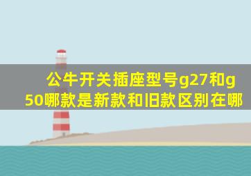 公牛开关插座型号g27和g50哪款是新款和旧款区别在哪