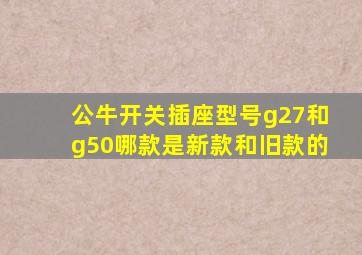 公牛开关插座型号g27和g50哪款是新款和旧款的