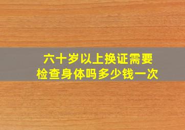 六十岁以上换证需要检查身体吗多少钱一次