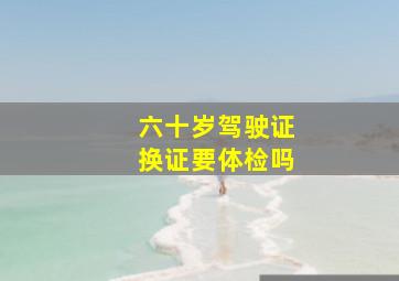 六十岁驾驶证换证要体检吗