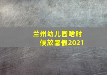 兰州幼儿园啥时候放暑假2021