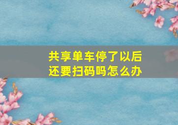 共享单车停了以后还要扫码吗怎么办