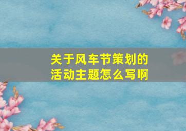 关于风车节策划的活动主题怎么写啊