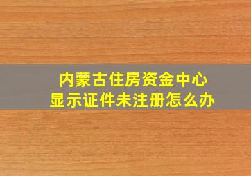 内蒙古住房资金中心显示证件未注册怎么办