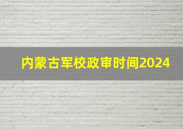 内蒙古军校政审时间2024