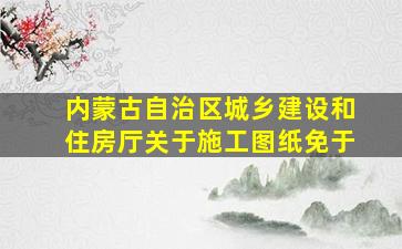 内蒙古自治区城乡建设和住房厅关于施工图纸免于